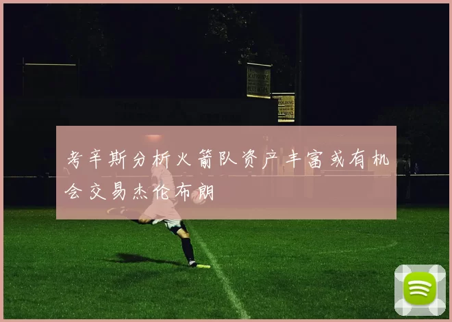 考辛斯分析火箭队资产丰富或有机会交易杰伦布朗