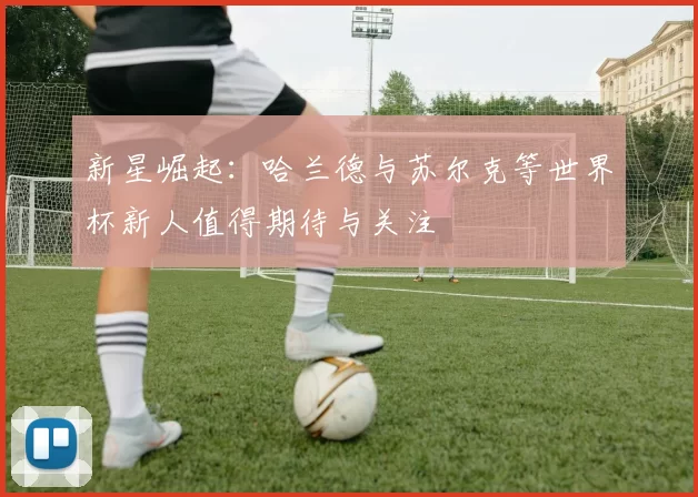 新星崛起：哈兰德与苏尔克等世界杯新人值得期待与关注