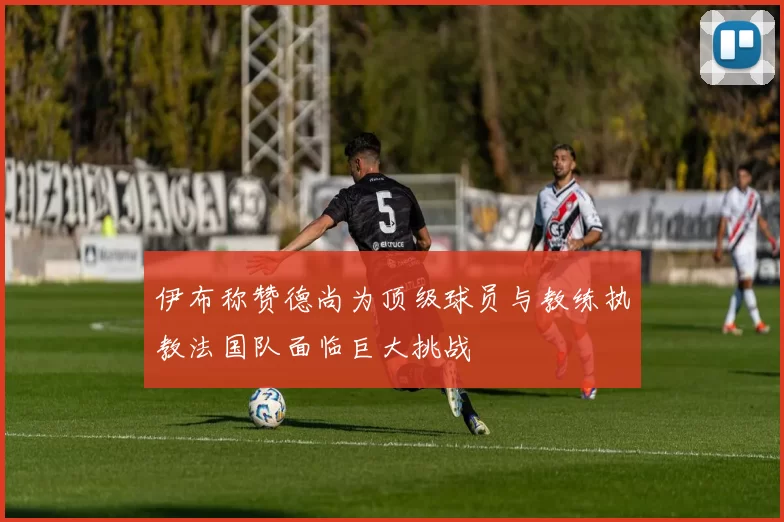 伊布称赞德尚为顶级球员与教练执教法国队面临巨大挑战