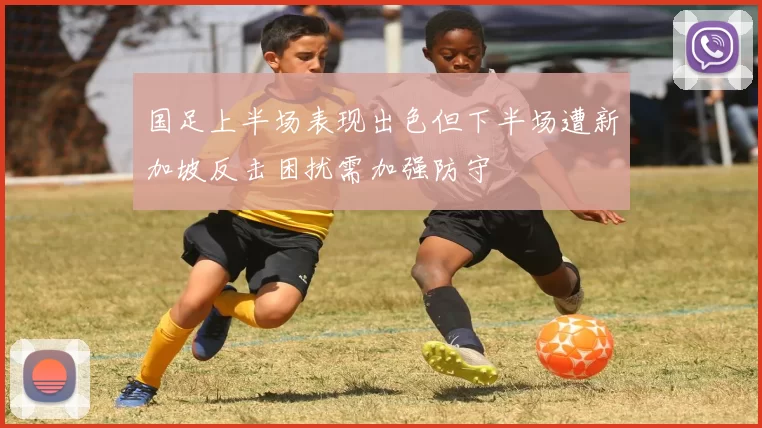 国足上半场表现出色但下半场遭新加坡反击困扰需加强防守