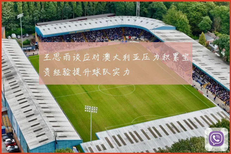王思雨谈应对澳大利亚压力积累宝贵经验提升球队实力
