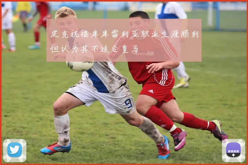 皮克祝福库库雷利亚职业生涯顺利但认为其不适合皇马