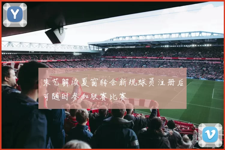 朱艺解读夏窗转会新规球员注册后可随时参加联赛比赛