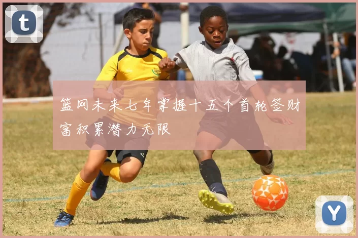 篮网未来七年掌握十五个首轮签财富积累潜力无限