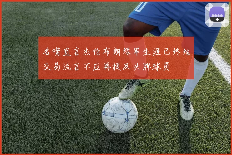 名嘴直言杰伦布朗绿军生涯已终结交易流言不应再提及头牌球员