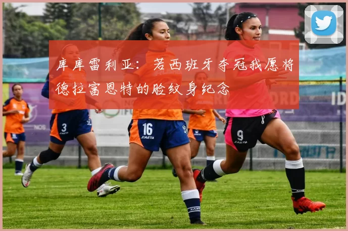 库库雷利亚:若西班牙夺冠我愿将德拉富恩特的脸纹身纪念