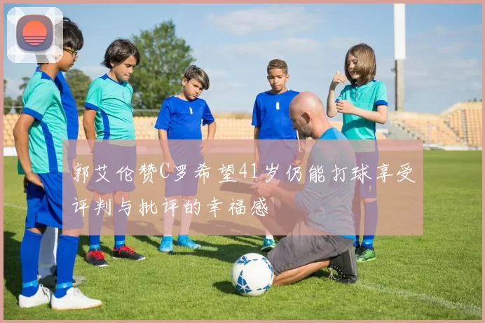 郭艾伦赞C罗希望41岁仍能打球享受评判与批评的幸福感