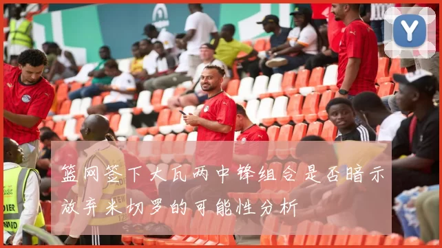 篮网签下大瓦两中锋组合是否暗示放弃米切罗的可能性分析