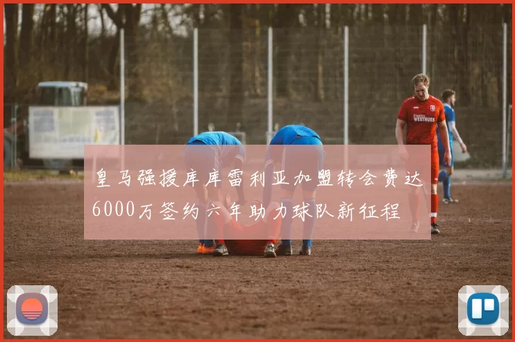 皇马强援库库雷利亚加盟转会费达6000万签约六年助力球队新征程